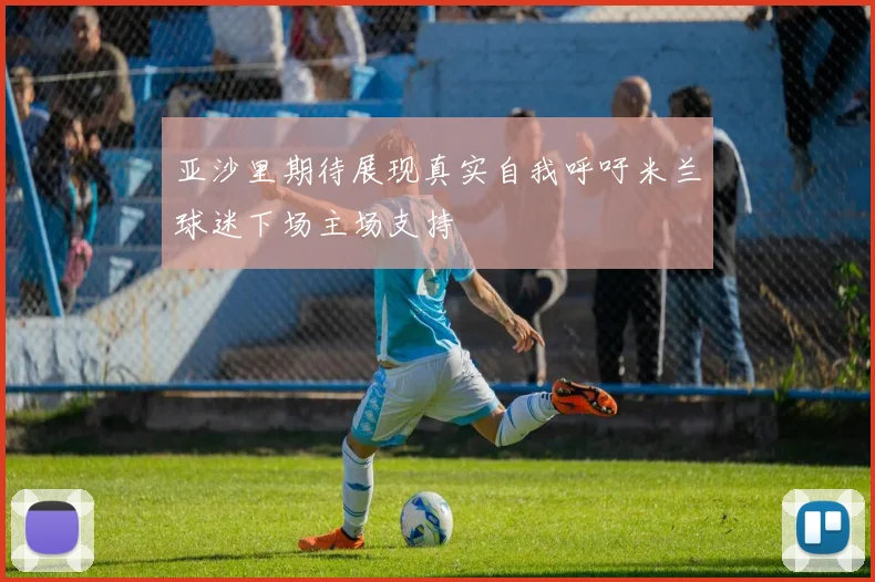 亚沙里期待展现真实自我呼吁米兰球迷下场主场支持